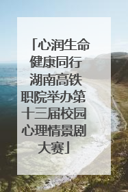 心润生命 健康同行 湖南高铁职院举办第十三届校园心理情景剧大赛