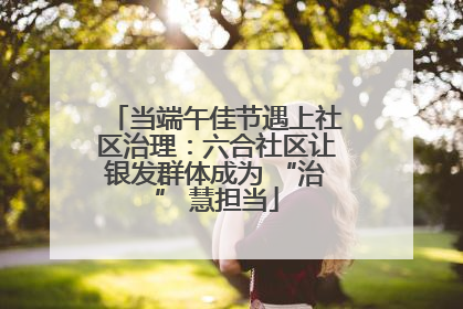当端午佳节遇上社区治理：六合社区让银发群体成为 “治” 慧担当