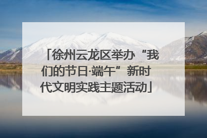 徐州云龙区举办“我们的节日·端午”新时代文明实践主题活动