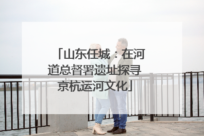 山东任城：在河道总督署遗址探寻京杭运河文化