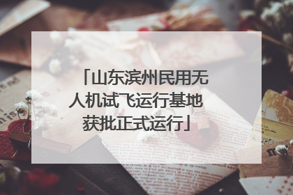 山东滨州民用无人机试飞运行基地获批正式运行