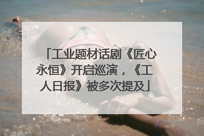 工业题材话剧《匠心永恒》开启巡演，《工人日报》被多次提及