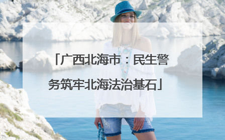 广西北海市：民生警务筑牢北海法治基石