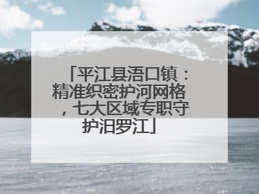 平江县浯口镇：精准织密护河网格，七大区域专职守护汨罗江