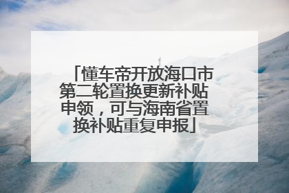 懂车帝开放海口市第二轮置换更新补贴申领，可与海南省置换补贴重复申报