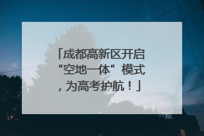成都高新区开启“空地一体”模式，为高考护航！