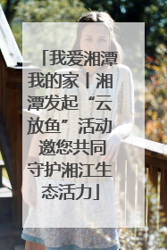 我爱湘潭我的家丨湘潭发起“云放鱼”活动 邀您共同守护湘江生态活力