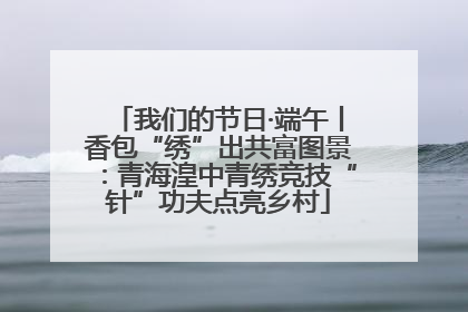 我们的节日·端午丨香包“绣”出共富图景：青海湟中青绣竞技“针”功夫点亮乡村