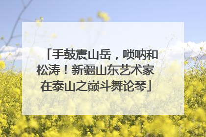 手鼓震山岳，唢呐和松涛！新疆山东艺术家在泰山之巅斗舞论琴