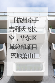 杭州牵手吉利沃飞长空，华东区域总部项目落地萧山