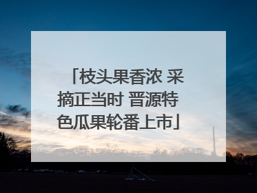 枝头果香浓 采摘正当时 晋源特色瓜果轮番上市