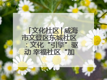 文化社区│威海市文登区东城社区：文化“引擎”驱动 幸福社区“加速跑”