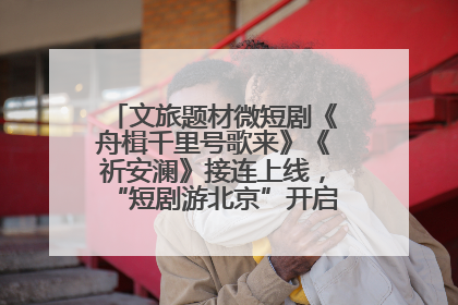 文旅题材微短剧《舟楫千里号歌来》《祈安澜》接连上线，“短剧游北京”开启大运河文化之旅