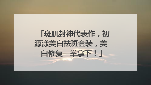 斑肌封神代表作，初源漾美白祛斑套装，美白修复一举拿下！