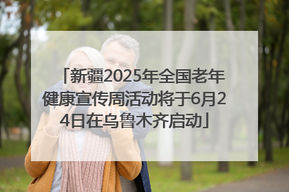 新疆2025年全国老年健康宣传周活动将于6月24日在乌鲁木齐启动