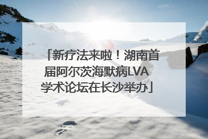 新疗法来啦！湖南首届阿尔茨海默病LVA学术论坛在长沙举办