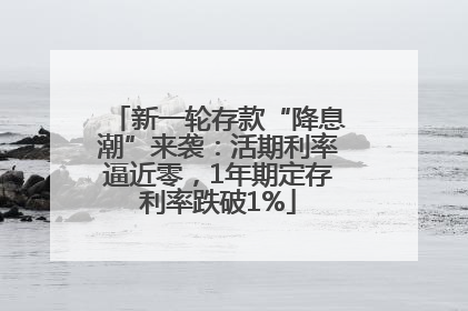 新一轮存款“降息潮”来袭：活期利率逼近零，1年期定存利率跌破1%