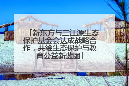 新东方与三江源生态保护基金会达成战略合作，共绘生态保护与教育公益新蓝图