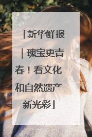 新华鲜报｜瑰宝更青春！看文化和自然遗产新光彩