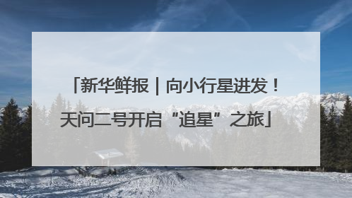新华鲜报｜向小行星进发！天问二号开启“追星”之旅