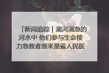 新闻追踪｜灞河湍急的河水中 他们参与生命接力急救者原来是省人民医院00后男护士