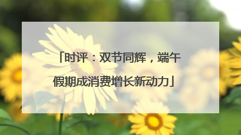 时评：双节同辉，端午假期成消费增长新动力