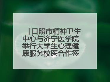 日照市精神卫生中心与济宁医学院举行大学生心理健康服务校医合作签约仪式