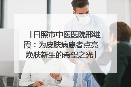 日照市中医医院邢继霞：为皮肤病患者点亮焕肤新生的希望之光