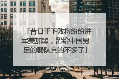 昔日手下败将纷纷进军美加墨，留给中国男足的弱队真的不多了