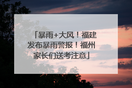暴雨+大风！福建发布暴雨警报！福州家长们送考注意