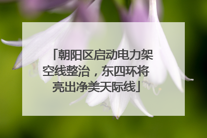 朝阳区启动电力架空线整治，东四环将亮出净美天际线