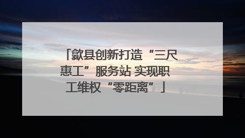歙县创新打造“三尺惠工”服务站 实现职工维权“零距离”