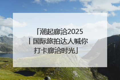 潮起廊洽2025丨国际旅拍达人喊你打卡廊洽时光