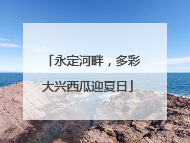 永定河畔，多彩大兴西瓜迎夏日