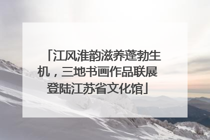 江风淮韵滋养蓬勃生机，三地书画作品联展登陆江苏省文化馆