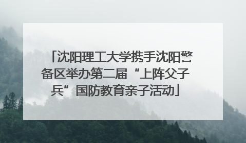 沈阳理工大学携手沈阳警备区举办第二届“上阵父子兵”国防教育亲子活动