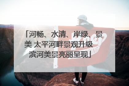 河畅、水清、岸绿、景美 太平河畔景观升级 滨河美景亮丽呈现