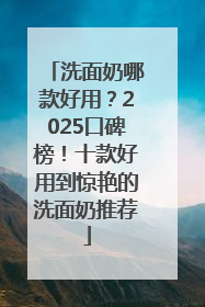 洗面奶哪款好用？2025口碑榜！十款好用到惊艳的洗面奶推荐