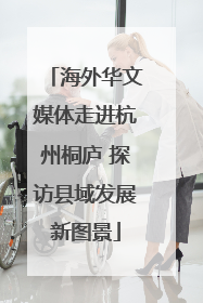 海外华文媒体走进杭州桐庐 探访县域发展新图景