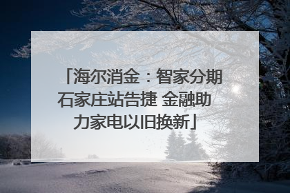 海尔消金：智家分期石家庄站告捷 金融助力家电以旧换新