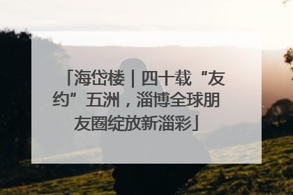 海岱楼｜四十载“友约”五洲，淄博全球朋友圈绽放新淄彩