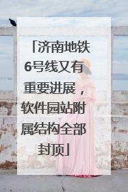济南地铁6号线又有重要进展，软件园站附属结构全部封顶