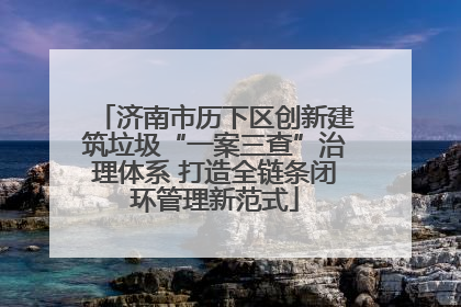 济南市历下区创新建筑垃圾“一案三查”治理体系 打造全链条闭环管理新范式