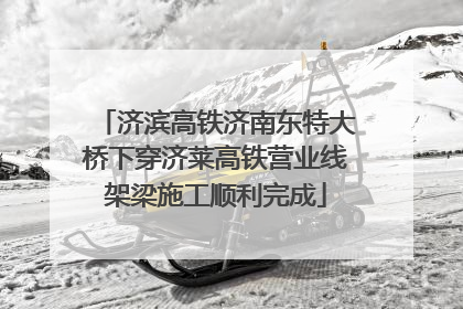 济滨高铁济南东特大桥下穿济莱高铁营业线架梁施工顺利完成