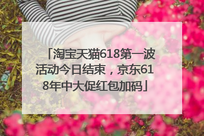 淘宝天猫618第一波活动今日结束，京东618年中大促红包加码
