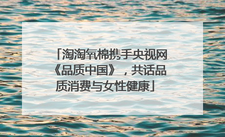 淘淘氧棉携手央视网《品质中国》，共话品质消费与女性健康