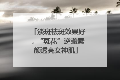 淡斑祛斑效果好，“斑花”逆袭素颜透亮女神肌