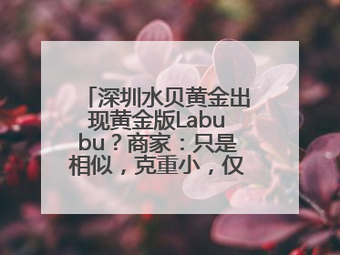 深圳水贝黄金出现黄金版Labubu？商家：只是相似，克重小，仅需几百元