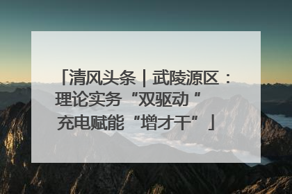 清风头条｜武陵源区：理论实务“双驱动 ” 充电赋能“增才干”
