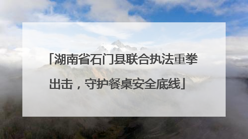 湖南省石门县联合执法重拳出击，守护餐桌安全底线